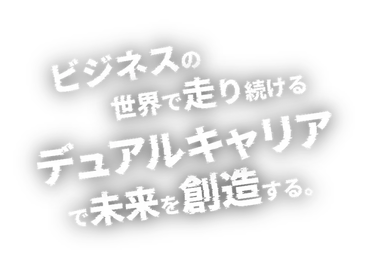 ビジネスの世界で走り続けるデュアルキャリアで未来を創造する。